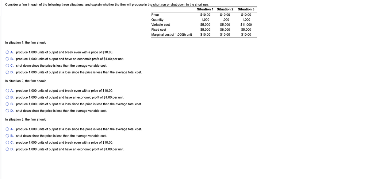 Consider a firm in each of the following three situations, and explain whether the firm will produce in the short run or shut down in the short run.
In situation 1, the firm should
O A. produce 1,000 units of output and break even with a price of $10.00.
O B.
produce 1,000 units of output and have an economic profit of $1.00 per unit.
O C.
shut down since the price is less than the average variable cost.
O D. produce 1,000 units of output at a loss since the price is less than the average total cost.
In situation 2, the firm should
O A.
produce 1,000 units of output and break even with a price of $10.00.
O B.
produce 1,000 units of output and have an economic profit of $1.00 per unit.
O C.
produce 1,000 units of output at a loss since the price is less than the average total cost.
O D. shut down since the price is less than the average variable cost.
In situation 3, the firm should
O A. produce 1,000 units of output at a loss since the price is less than the average total cost.
O B.
shut down since the price is less than the average variable cost.
C. produce 1,000 units of output and break even with a price of $10.00.
O D. produce 1,000 units of output and have an economic profit of $1.00 per unit.
Price
Quantity
Variable cost
Fixed cost
Marginal cost of 1,000th unit
Situation 1 Situation 2
$10.00 $10.00
1,000
1,000
$5,000
$5,000
$5,000
$6,000
$10.00
$10.00
Situation 3
$10.00
1,000
$11,000
$5,000
$10.00