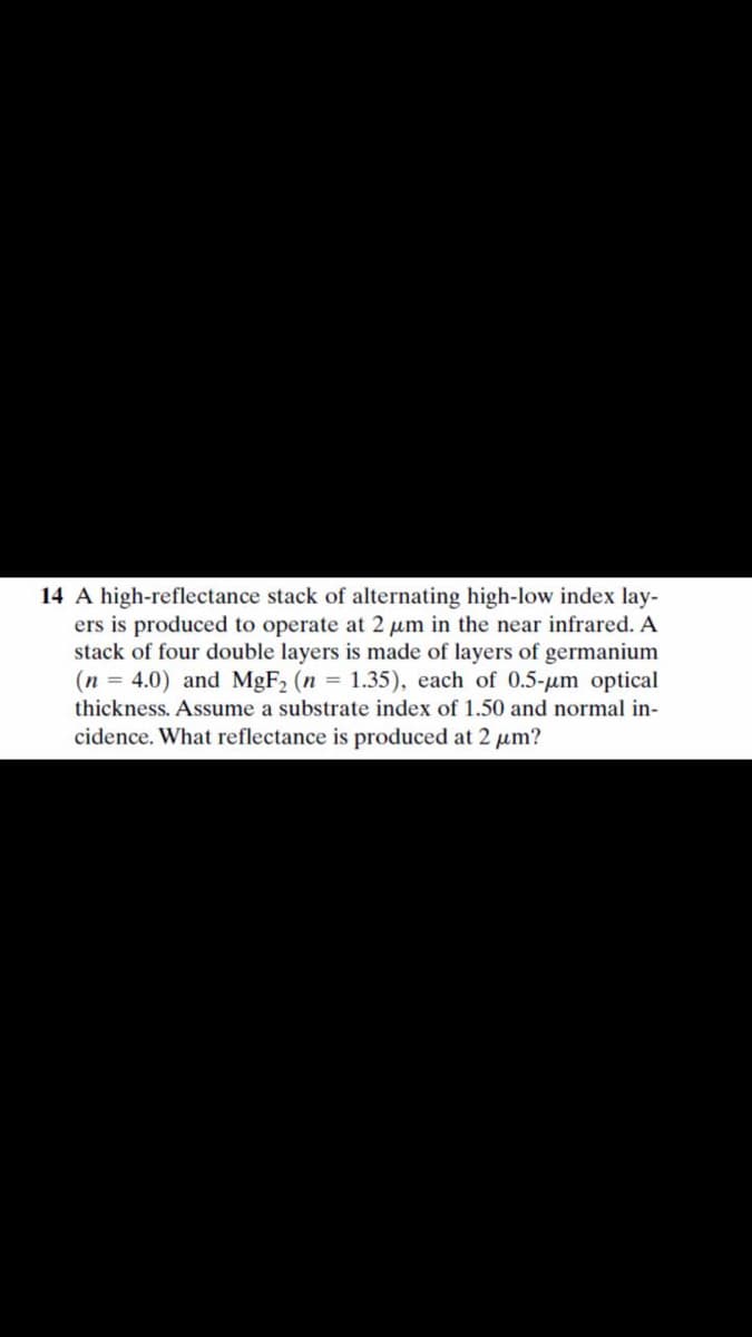 14 A high-reflectance stack of alternating high-low index lay-
ers is produced to operate at 2 um in the near infrared. A
stack of four double layers is made of layers of germanium
(n = 4.0) and MGF2 (n = 1.35), each of 0.5-um optical
thickness. Assume a substrate index of 1.50 and normal in-
cidence. What reflectance is produced at 2 um?
