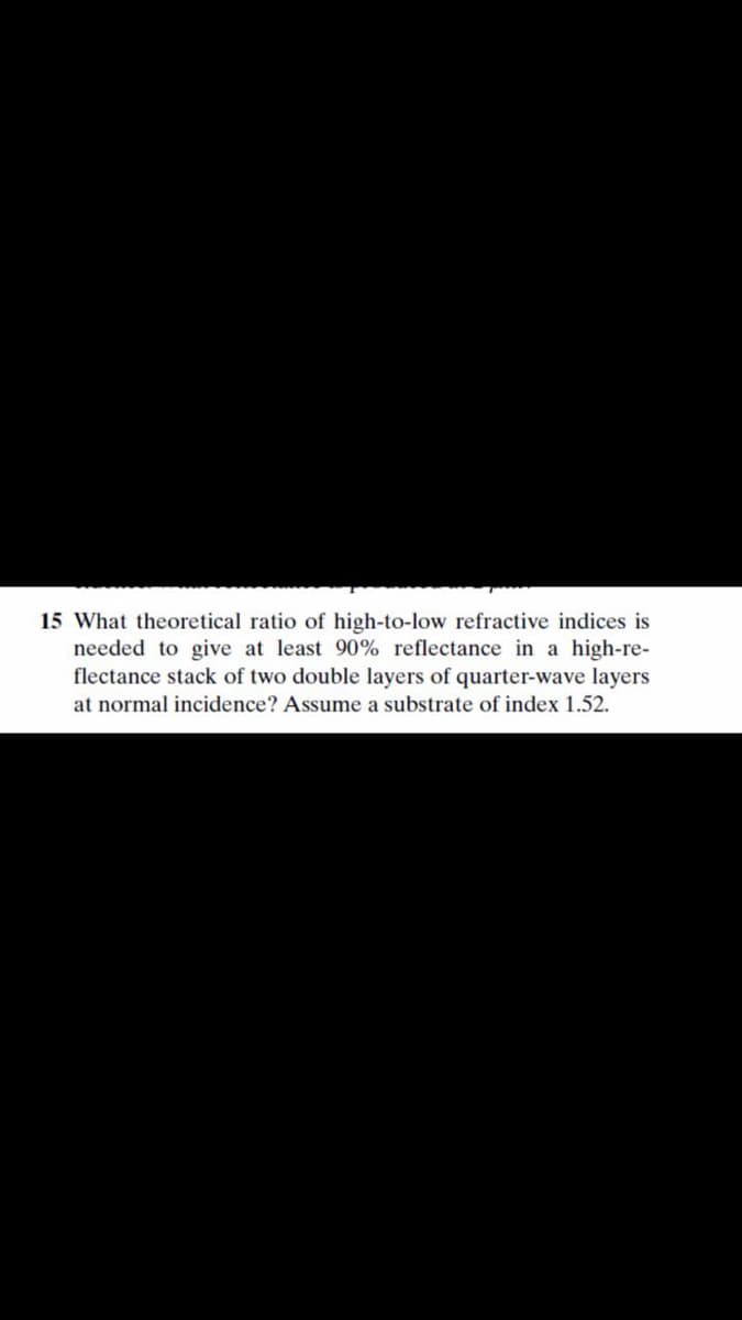 15 What theoretical ratio of high-to-low refractive indices is
needed to give at least 90% reflectance in a high-re-
flectance stack of two double layers of quarter-wave layers
at normal incidence? Assume a substrate of index 1.52.
