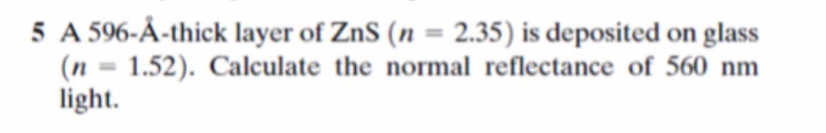 5 A 596-Å-thick layer of ZnS (n = 2.35) is deposited on glass
(n = 1.52). Calculate the normal reflectance of 560 nm
light.
