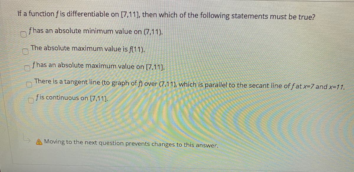 If a function f is differentiable on [7,11], then which of the following statements must be true?
fhas an absolute minimum value on (7,11).
The absolute maximum value is f(11).
fhas an absolute maximum value on [7,11].
There is a tangent line (to graph of f) over (7,11), which is parallel to the secant line of f at x-7 and x-11.
fis continuous on [7,11].
Moving to the next question prevents changes to this answer.
