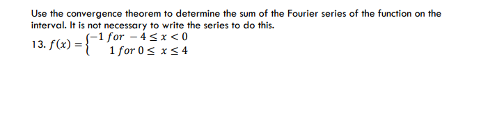 Use the convergence theorem to determine the sum of the Fourier series of the function on the
interval. It is not necessary to write the series to do this.
(-1 for – 4<x < 0
1 for 0< x < 4
13. f(x) =
