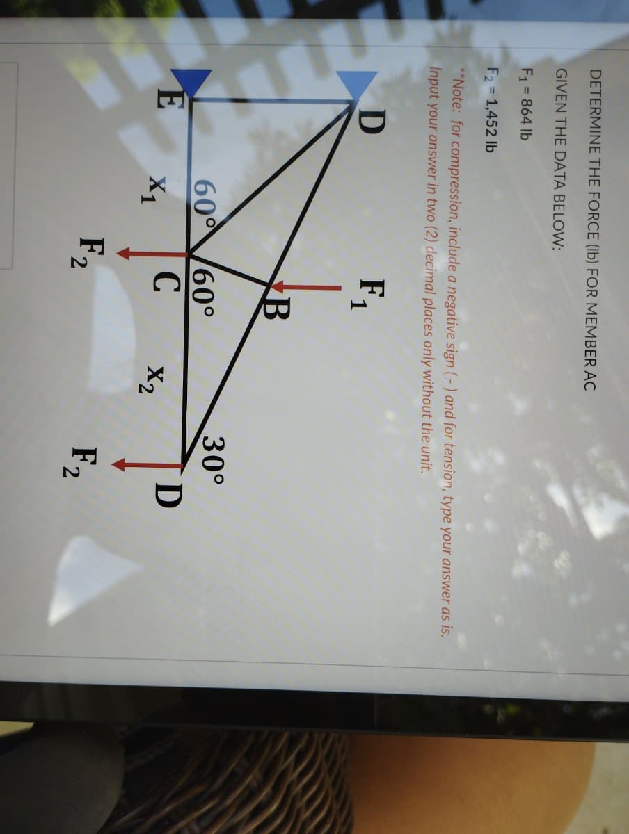 DETERMINE THE FORCE (Ib) FOR MEMBER AC
GIVEN THE DATA BELOW:
F1 = 864 lb
F2 = 1,452 lb
**Note: for compression, include a negative sign ( - ) and for tension, type your answer as is.
Input your answer in two (2) decimal places only without the unit.
F,
30°
60 60°
C
D
X1
X2
F2
F2
