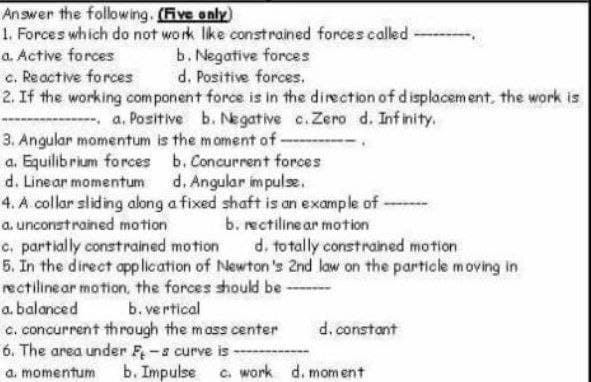 Answer the following. (Five enly)
1. Forces which do not work lke constrained forces called
a. Active forces
b. Negative forces
d. Positive forces,
c. Reactive forces
2. If the working com ponent force is in the direction of d isplacem ent, the work is
- a. Positive b. Negative c.Zero d. Inf inity.
3. Angular momentum is the moment of -
a. Equilibrium forces b. Concurrent forces
d. Linear momentum d. Angular impulse.
4. A collar sliding along a fixed shaft is an example of -
a. unconstrained motion
b. rectiline ar motion
d. to tally constrained motion
c. partially constrained motion
5. In the direct application of Newton 's 2nd law on the particle moving in
rectilinear motion, the forces should be --
a. balanced
b. ve rtical
c. concurrent through the mass center
6. The area under F-s curve is --
a. momentum
d. constant
b. Impulse c. work d. moment
