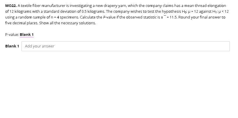 MO22. A textile fiber manufacturer is investigating a new drapery yarn, which the company claims has a mean thread elongation
of 12 kilograms with a standard deviation of 0.5 kilograms. The company wishes to test the hypothesis Ho: H = 12 against H1: H< 12
using a random sample of n = 4 specimens. Calculate the P-value if the observed statistic is x ¯- 11.5. Round your final answer to
five decimal places. Show all the necessary solutions.
P-value: Blank 1
Blank 1
Add your answer
