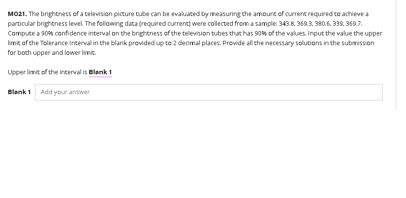 MO21. The brightness of a television picture tube can be evaluated by measuring the amount of current required to achieve a
particular brightness level. The following data (required current) were collected from a sample: 343.8, 369.3, 380.6, 339, 369.7.
Compute a 90% confidence interval on the brightness of the television tubes that has 90% of the values. Input the value the upper
limit of the Tolerance Interval in the blank provided up to 2 decimal places. Provide all the necessary solutions in the submission
for both upper and lower limit.
Upper limit of the interval is Blank 1
Blank 1 Add your answer
