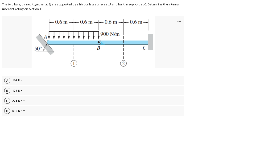 The two bars, pinned together at B, are supported by a frictionless surface at A and built-in support at C. Determine the internal
moment acting on section 1.
+ 0.6 m - 0.6 m →► 0.6 m →– 0.6 m →
900 N/m
Av
50°
B
A
162 N.m
B
126 N.m
c) 261 N m
D
612 N.m
