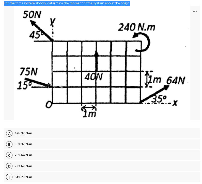 For the force system shown, determine the moment of the system about the origin.
50N
...
240 N.m
45
75N
40N
64N
15
35°
Im
A) 496.32 N-m
B) 369.32 N-m
c) 239.64 N-m
D) 932.69 N-m
E
649.23 N-m
