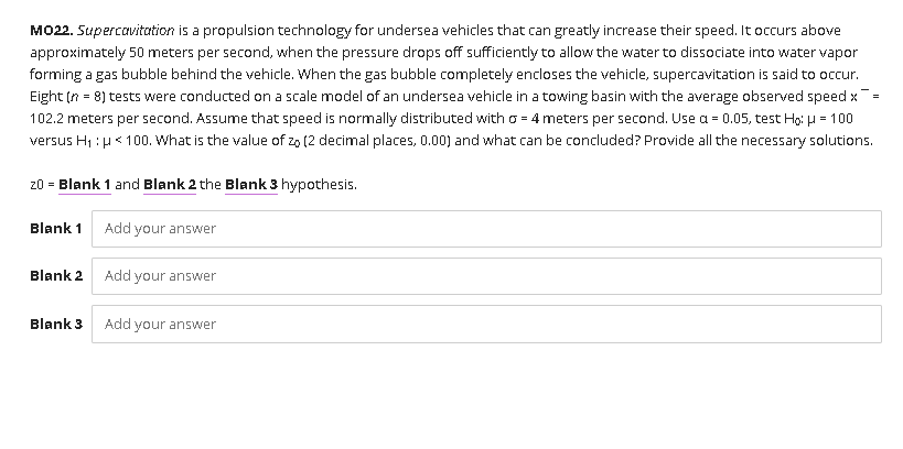 MO22. Supercavitation is a propulsion technology for undersea vehicles that can greatly increase their speed. It occurs above
approximately 50 meters per second, when the pressure drops off sufficiently to allow the water to dissociate into water vapor
forming a gas bubble behind the vehicle. When the gas bubble completely encloses the vehicle, supercavitation is said to occur.
Eight (n = 8) tests were conducted on a scale model of an undersea vehicle in a towing basin with the average observed speed x
102.2 meters per second. Assume that speed is normally distributed with o = 4 meters per second. Use a = 0.05, test Ho: H = 100
versus H1 : H< 100. What is the value of zo (2 decimal places, 0.00) and what can be concluded? Provide all the necessary solutions.
20 = Blank 1 and Blank 2 the Blank 3 hypothesis.
Blank 1
Add your answer
Blank 2
Add your answer
Blank 3
Add your answer
