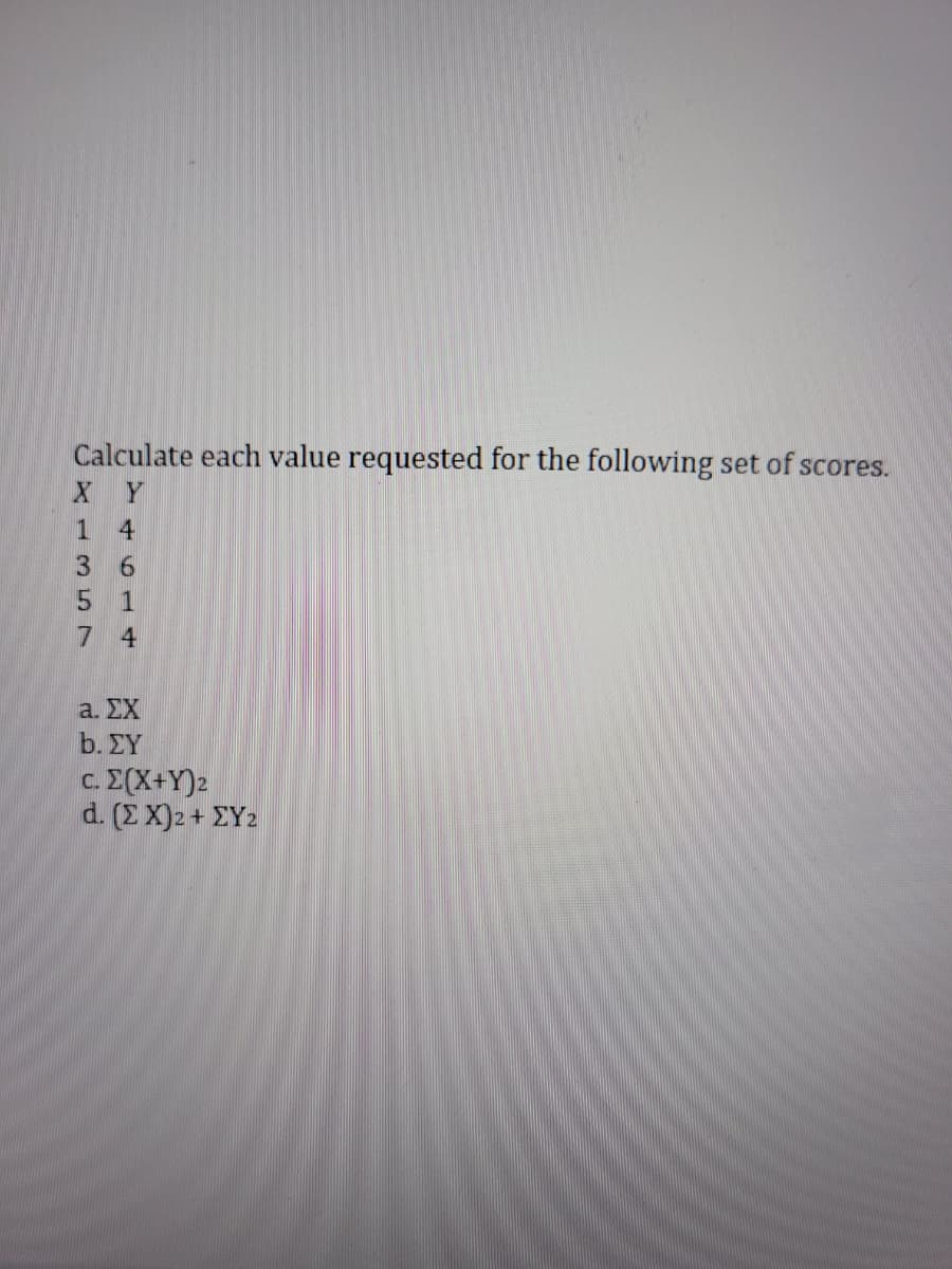 Calculate each value requested for the following set of scores.
XY
1
4
3
6
5
1
74
a. ΣΧ
b. ΣΥ
c. Σ(X+Y)2
d. (Σ X)2 + ΣΥ2