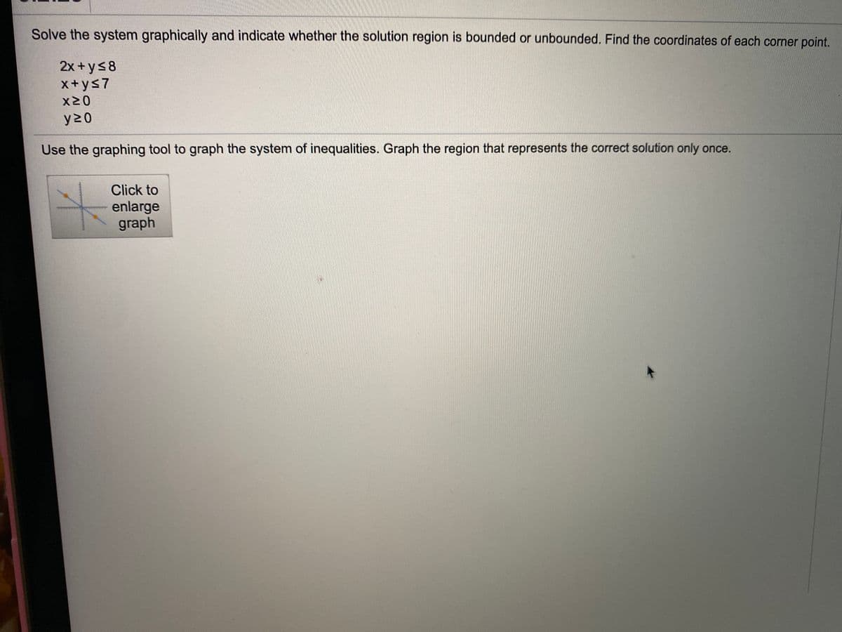 Solve the system graphically and indicate whether the solution region is bounded or unbounded. Find the coordinates of each corner point.
2x +ys8
x+ys7
X20
y 2 0
Use the graphing tool to graph the system of inequalities. Graph the region that represents the correct solution only once.
Click to
enlarge
graph
