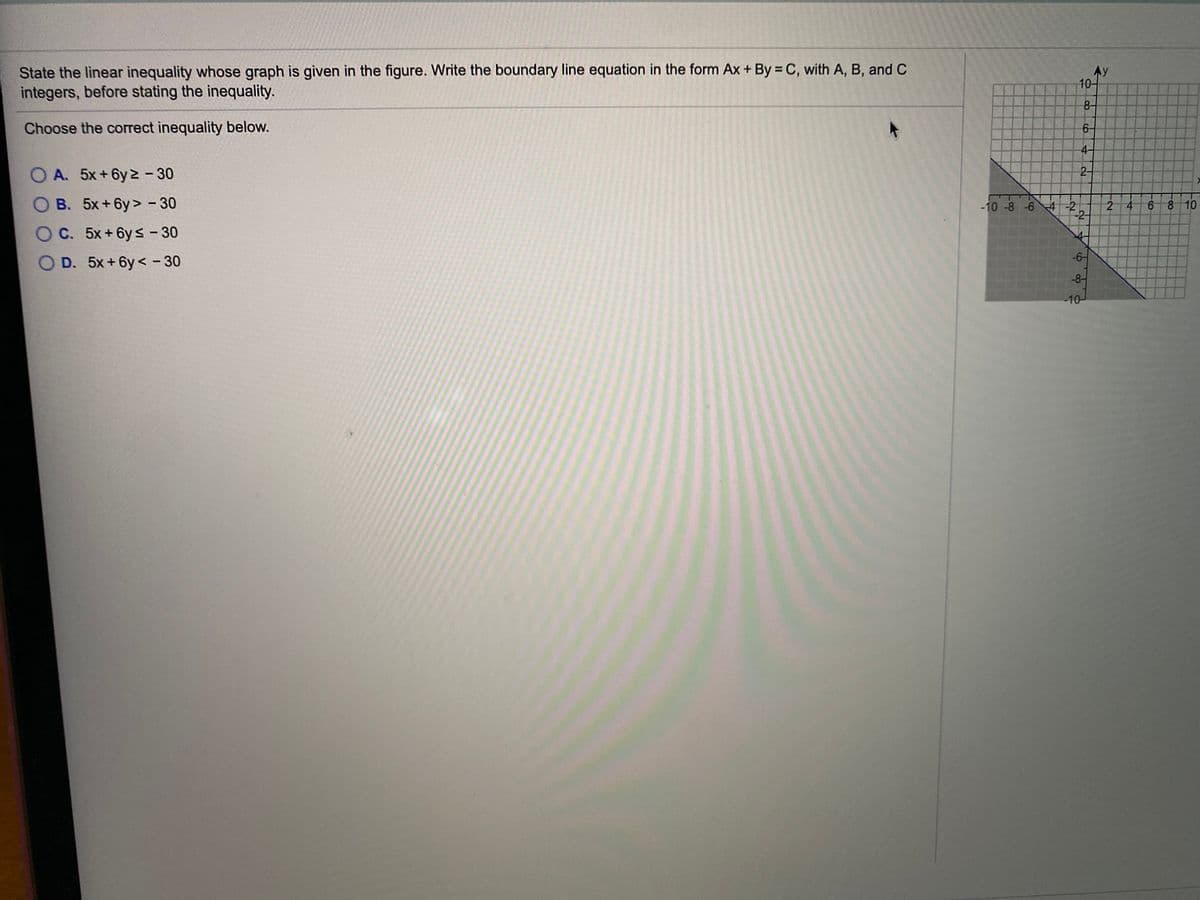 State the linear inequality whose graph is given in the figure. Write the boundary line equation in the form Ax + By = C, with A, B, and C
integers, before stating the inequality.
Ay
10-
8-
Choose the correct inequality below.
6-
4-
O A. 5x+6y 2 - 30
2-
O B. 5x+6y> - 30
-10 -8 -6 4 -2
-2-
6 8 10
2 4
O C. 5x+6ys-30
-6-
O D. 5x+6y < - 30
-8-
-10-
