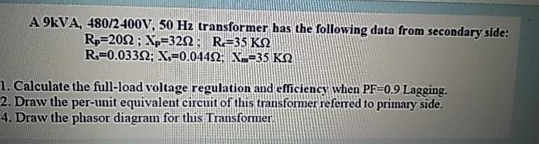 A 9KVA, 480/2400V, 50 Hz transformer has the following data from secondary side:
Rp=202; Xp=32N; R=35 KN
R=0.0332; X=0.0442; Xm=35 KO
1. Calculate the full-load voltage regulation and efficiency when PF=0.9 Lagging.
2. Draw the per-unit equivalent circuit of this transformer referred to primary side.
4. Draw the phasor diagram for this Transformer.
