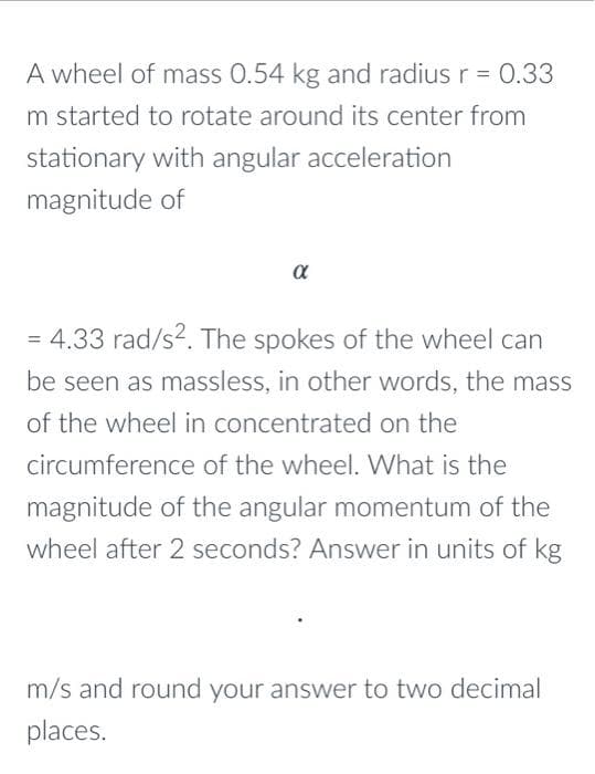 A wheel of mass 0.54 kg and radius r = 0.33
m started to rotate around its center from
stationary with angular acceleration
magnitude of
α
= 4.33 rad/s?. The spokes of the wheel can
%3D
be seen as massless, in other words, the mass
of the wheel in concentrated on the
circumference of the wheel. What is the
magnitude of the angular momentum of the
wheel after 2 seconds? Answer in units of kg
m/s and round your answer to two decimal
places.
