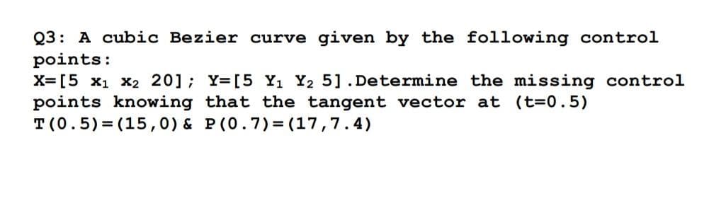 Q3: A cubic Bezier curve given by the following control
points:
X= [5 x1 x2 20]; Y=[5 Yı Y2 5].Determine the missing control
points knowing that the tangent vector at (t=0.5)
T(0.5)= (15,0) & P(0.7) = (17,7.4)
