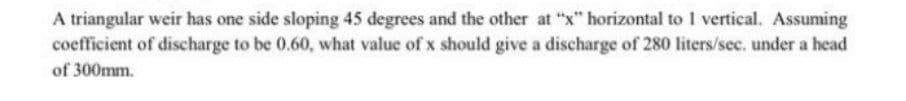 A triangular weir has one side sloping 45 degrees and the other at "x" horizontal to vertical. Assuming
coefficient of discharge to be 0.60, what value of x should give a discharge of 280 liters/sec. under a head
of 300mm.
