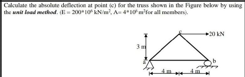 Calculate the absolute deflection at point (c) for the truss shown in the Figure below by using
the unit load method. (E = 200*10 kN/m2, A= 4*10 m?for all members).
+20 kN
3 m
a
4m+
4 m
