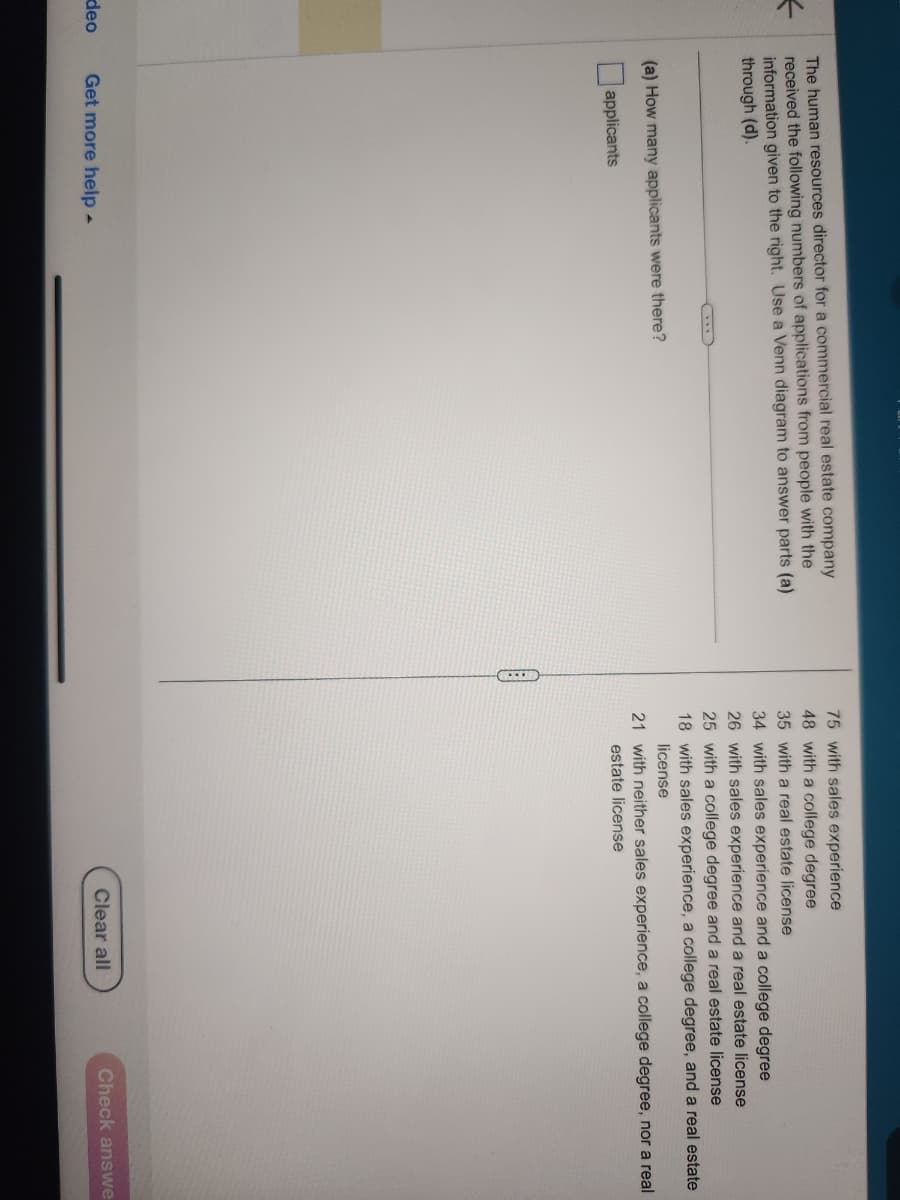 ←
deo
The human resources director for a commercial real estate company
received the following numbers of applications from people with the
information given to the right. Use a Venn diagram to answer parts (a)
through (d).
(a) How many applicants were there?
applicants
Get more help.
75 with sales experience
48 with a college degree
35 with a real estate license
34 with sales experience and a college degree
26 with sales experience and a real estate license
25 with a college degree and a real estate license
18 with sales experience, a college degree, and a real estate
license
21 with neither sales experience, a college degree, nor a real
estate license
『
Clear all
Check answe