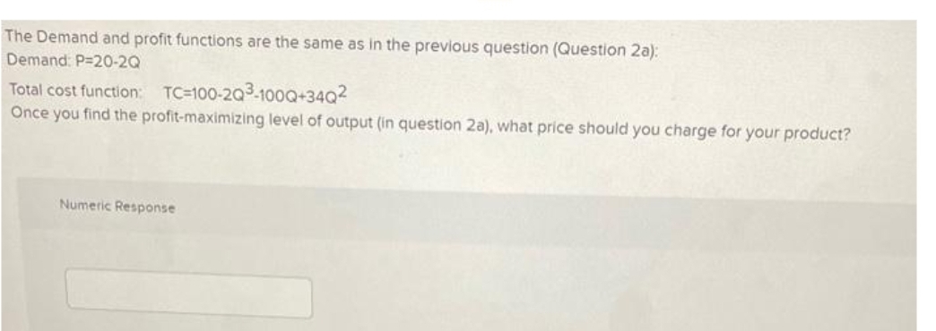 The Demand and profit functions are the same as in the previous question (Question 2a):
Demand: P-20-20
Total cost function: TC-100-203-100Q+34Q²
Once you find the profit-maximizing level of output (in question 2a), what price should you charge for your product?
Numeric Response