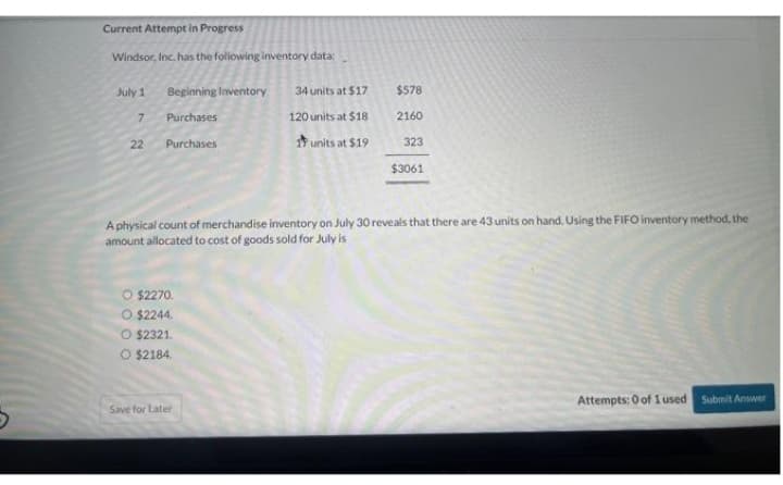 Current Attempt in Progress
Windsor, Inc. has the following inventory data:
July 1
7
22
Beginning Inventory
Purchases
Purchases
O $2270.
O $2244.
O $2321.
O $2184.
34 units at $17
120 units at $18
1 units at $19
Save for Later
$578
A physical count of
merchandise inventory on July 30 reveals that there are 43 units on hand. Using the FIFO inventory method, the
amount allocated to cost of goods sold for July is
2160
323
$3061
Attempts: 0 of 1 used Submit Answer