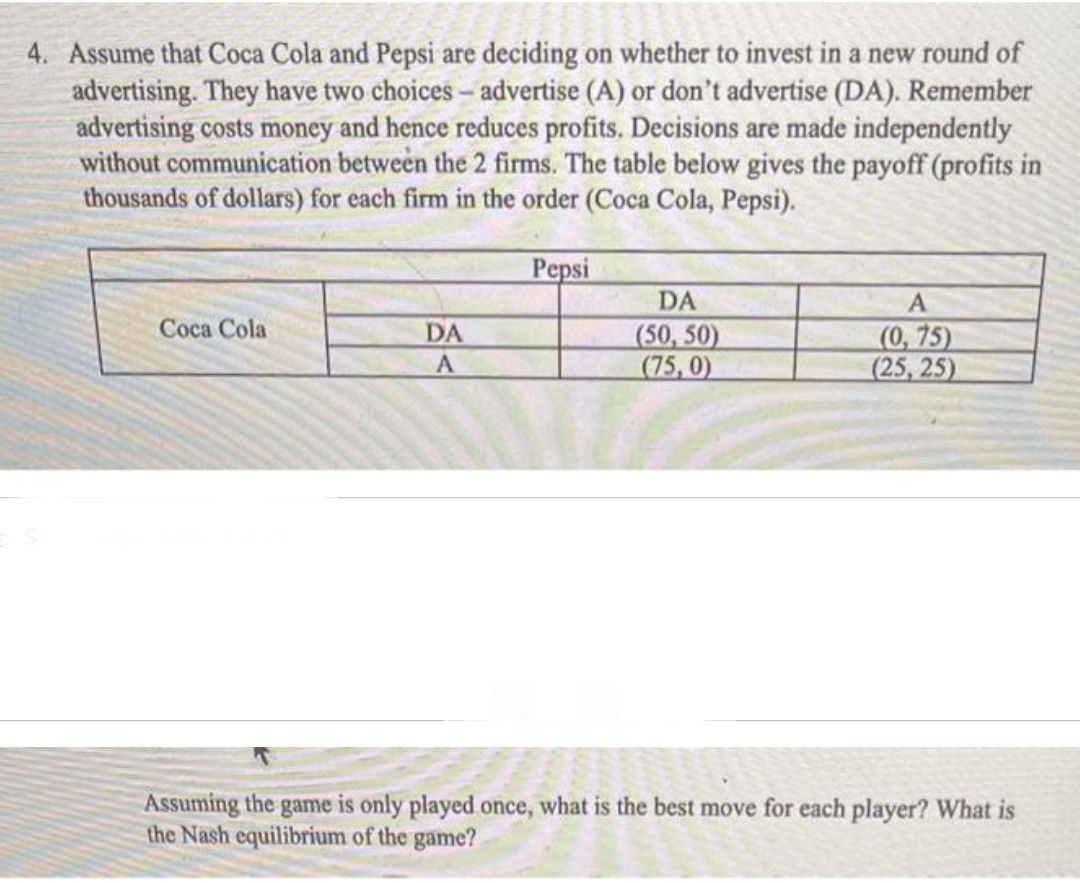 4. Assume that Coca Cola and Pepsi are deciding on whether to invest in a new round of
advertising. They have two choices - advertise (A) or don't advertise (DA). Remember
advertising costs money and hence reduces profits. Decisions are made independently
without communication between the 2 firms. The table below gives the payoff (profits in
thousands of dollars) for each firm in the order (Coca Cola, Pepsi).
Coca Cola
DA
A
Pepsi
DA
(50, 50)
(75,0)
A
(0,75)
(25, 25)
Assuming the game is only played once, what is the best move for each player? What is
the Nash equilibrium of the game?