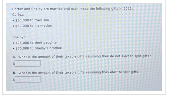 Cortez and Shelby are married and each made the following gifts in 2022:
Cortez:
• $20,000 to their son
• $30,000 to his mother
Shelby:
.
• $25,000 to their daughter
• $70,000 to Shelby's brother.
.
a. What is the amount of their taxable gifts assuming they do not elect to split gifts?
b. What is the amount of their taxable gifts assuming they elect to split gifts?