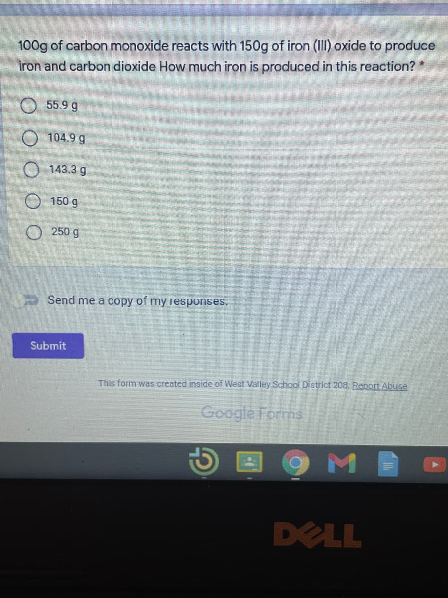 ### Chemistry Reaction Problem

**Problem:**
100g of carbon monoxide reacts with 150g of iron (III) oxide to produce iron and carbon dioxide. How much iron is produced in this reaction?

**Options:**
- 55.9 g
- 104.9 g
- 143.3 g
- 150 g
- 250 g

#### Additional Features:
- There is an optional checkbox for users to opt to receive a copy of their responses.
- A "Submit" button is located at the bottom for submitting the answer.

**Screenshot Source Information:**
- This form was created inside of West Valley School District 208.
- There is a link available for users to report abuse if necessary.

*This problem appears on a Google Form as part of an educational assessment.*

### Task for Students:
Select the correct amount of iron produced from the given options and submit your answer.