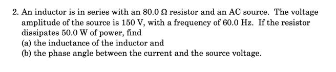 2. An inductor is in series with an 80.0 2 resistor and an AC source. The voltage
amplitude of the source is 150 V, with a frequency of 60.0 Hz. If the resistor
dissipates 50.0 W of power, find
(a) the inductance of the inductor and
(b) the phase angle between the current and the source voltage.
