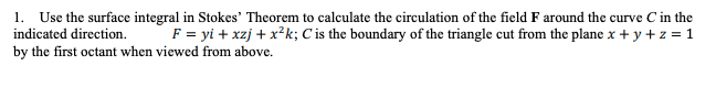 1. Use the surface integral in Stokes' Theorem to calculate the circulation of the field F around the curve C in the
F = yi + xzj + x²k; C is the boundary of the triangle cut from the plane x + y + z = 1
indicated direction.
by the first octant when viewed from above.
