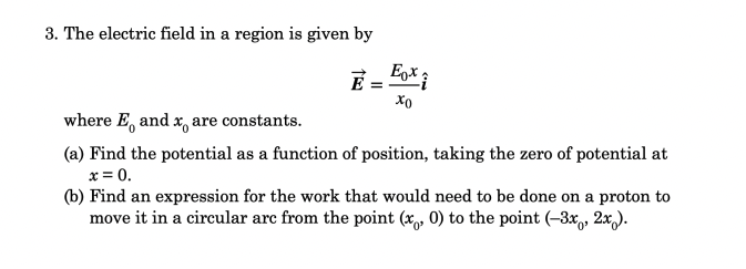 3. The electric field in a region is given by
Eox i
E
where E, and x, are constants.
(a) Find the potential as a function of position, taking the zero of potential at
x = 0.
(b) Find an expression for the work that would need to be done on a proton to
move it in a circular arc from the point (x, 0) to the point (–3x,, 2x).
