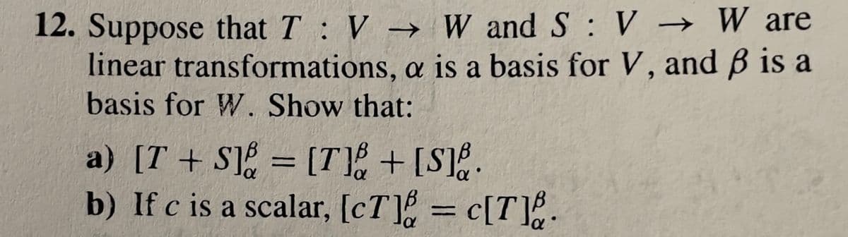 12. Suppose that \( T : V \rightarrow W \) and \( S : V \rightarrow W \) are linear transformations, \( \alpha \) is a basis for \( V \), and \( \beta \) is a basis for \( W \). Show that:

a) \([T + S]_{\alpha}^{\beta} = [T]_{\alpha}^{\beta} + [S]_{\alpha}^{\beta}\).

b) If \( c \) is a scalar, \([cT]_{\alpha}^{\beta} = c[T]_{\alpha}^{\beta}\).