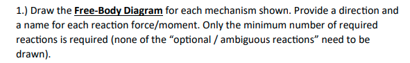 1.) Draw the Free-Body Diagram for each mechanism shown. Provide a direction and
a name for each reaction force/moment. Only the minimum number of required
reactions is required (none of the "optional / ambiguous reactions" need to be
drawn).
