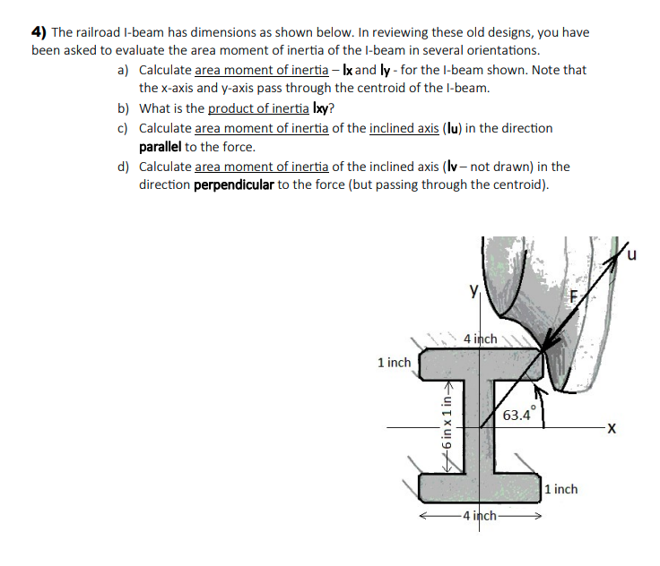 4) The railroad I-beam has dimensions as shown below. In reviewing these old designs, you have
been asked to evaluate the area moment of inertia of the l-beam in several orientations.
a) Calculate area moment of inertia - Ix and ly - for the l-beam shown. Note that
the x-axis and y-axis pass through the centroid of the l-beam.
b) What is the product of inertia Ixy?
c) Calculate area moment of inertia of the inclined axis (lu) in the direction
parallel to the force.
d) Calculate area moment of inertia of the inclined axis (Iv- not drawn) in the
direction perpendicular to the force (but passing through the centroid).
4 inch
1 inch
63.4
|1 inch
4 inch-
-6 in x 1 in->
