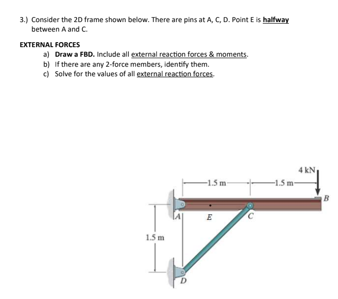 3.) Consider the 2D frame shown below. There are pins at A, C, D. Point E is halfway
between A and C.
EXTERNAL FORCES
a) Draw a FBD. Include all external reaction forces & moments.
b) If there are any 2-force members, identify them.
c) Solve for the values of all external reaction forces.
4 kN
-1.5 m-
-1.5 m-
B
E
1.5 m
D.
