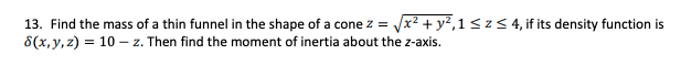 13. Find the mass of a thin funnel in the shape of a cone z = Jx? + y²,1 <z< 4, if its density function is
8(x,y, z) = 10 – z. Then find the moment of inertia about the z-axis.
