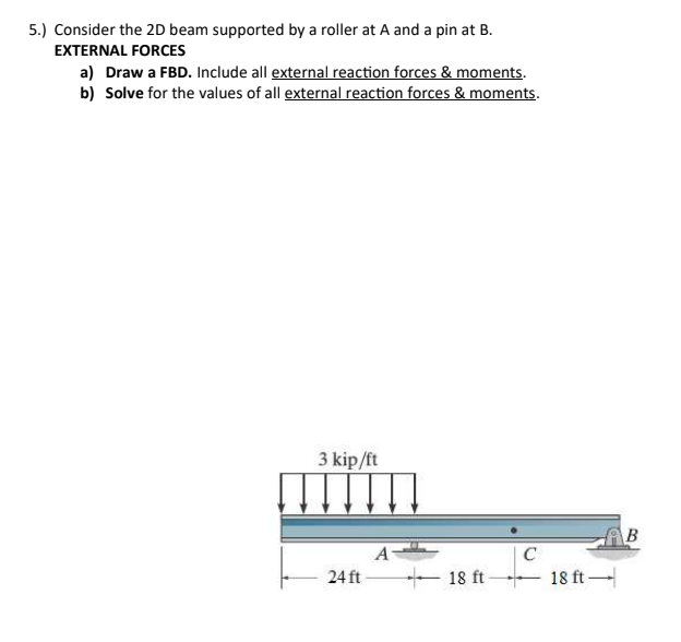 5.) Consider the 2D beam supported by a roller at A and a pin at B.
EXTERNAL FORCES
a) Draw a FBD. Include all external reaction forces & moments.
b) Solve for the values of all external reaction forces & moments.
3 kip/ft
AB
A
C
24 ft -
- 18 ft
18 ft -
