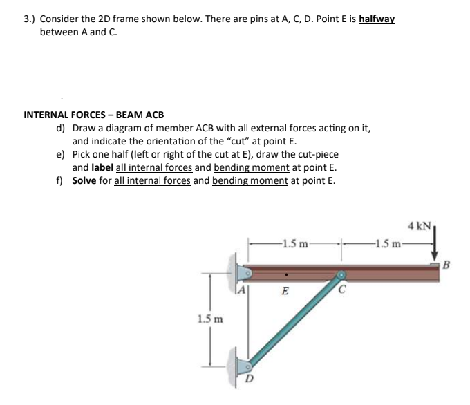 3.) Consider the 2D frame shown below. There are pins at A, C, D. Point E is halfway
between A and C.
INTERNAL FORCES – BEAM ACB
d) Draw a diagram of member ACB with all external forces acting on it,
and indicate the orientation of the “cut" at point E.
e) Pick one half (left or right of the cut at E), draw the cut-piece
and label all internal forces and bending moment at point E.
f) Solve for all internal forces and bending moment at point E.
4 kN
-1.5 m
-1.5 m-
E
1.5 m
D.
