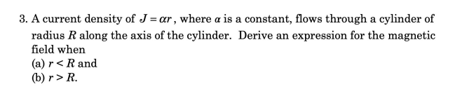 3. A current density of J= ar, where a is a constant, flows through a cylinder of
radius R along the axis of the cylinder. Derive an expression for the magnetic
field when
(a) r< R and
(b) r> R.
