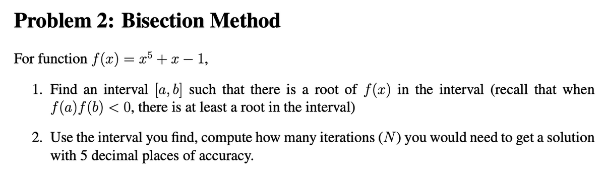 Problem 2: Bisection Method
For function f(x) = x³ + x − 1,
1. Find an interval [a, b] such that there is a root of f(x) in the interval (recall that when
f(a) f(b) ≤ 0, there is at least a root in the interval)
2. Use the interval you find, compute how many iterations (N) you would need to get a solution
with 5 decimal places of accuracy.