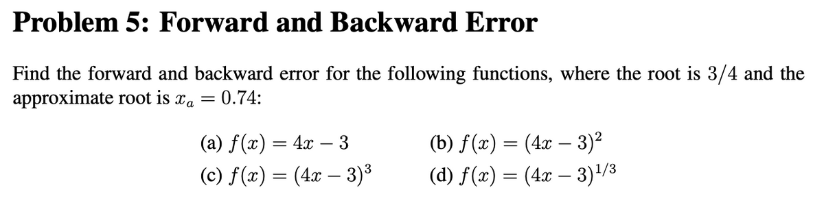 Problem 5: Forward and Backward Error
Find the forward and backward error for the following functions, where the root is 3/4 and the
approximate root is a = 0.74:
(a) f(x) = 4x − 3
(c) f(x) = (4x - 3)³
(b) f(x) = (4x − 3)²
(d) f(x) = (4x - 3)¹/3