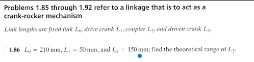 Problems 1.85 through 1.92 refer to a linkage that is to act as a
crank-rocker mechanism
Link lengths are fixed link L. drive crank L₁, coupler L₂, and driven crank L3.
1.86 L210 mm. L₁ = 50 mm, and L3= 150 mm; find the theoretical range of L₂.