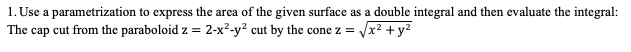 1. Use a parametrization to express the area of the given surface as a double integral and then evaluate the integral:
2-x²-y? cut by the cone z = Vx2 +y2
The cap cut from the paraboloid z =
