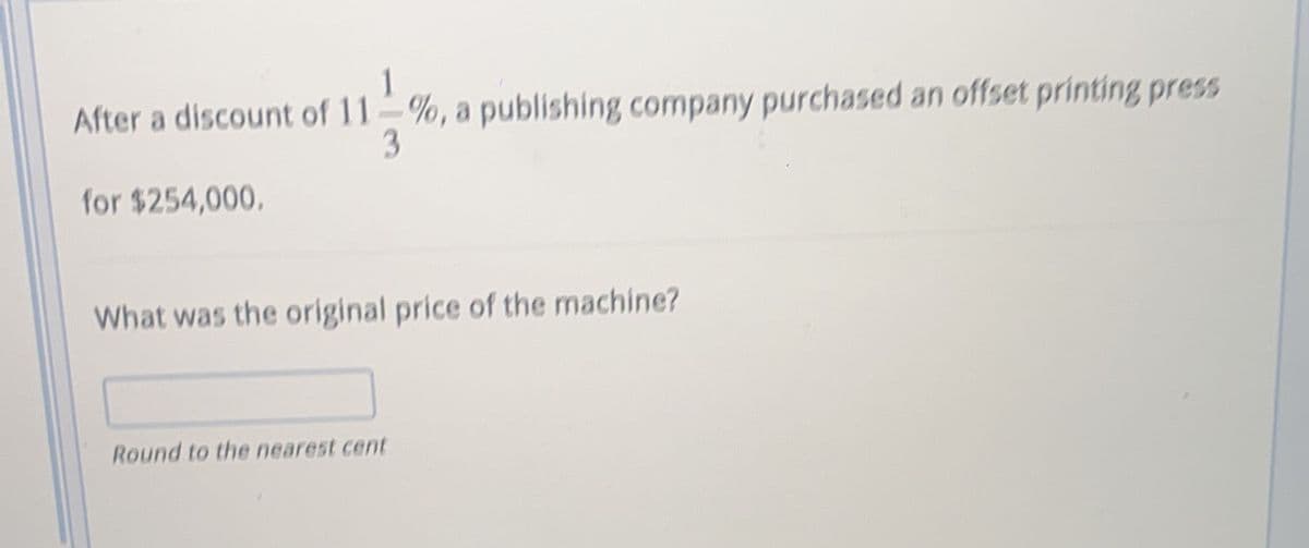 After a discount of 11 %, a publishing company purchased an offset printing press
3
for $254,000.
What was the original price of the machine?
Round to the nearest cent