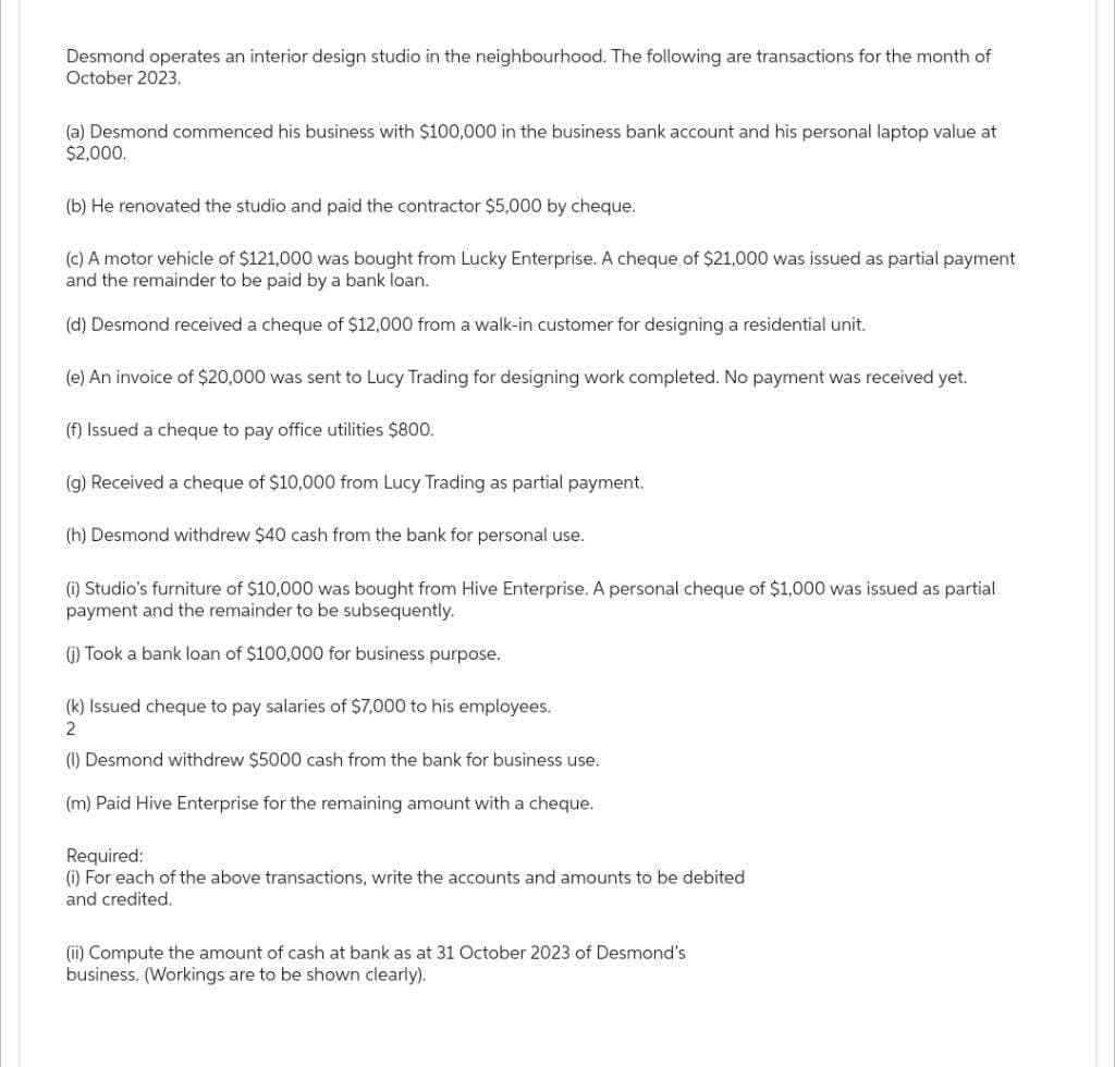 Desmond operates an interior design studio in the neighbourhood. The following are transactions for the month of
October 2023.
(a) Desmond commenced his business with $100,000 in the business bank account and his personal laptop value at
$2,000.
(b) He renovated the studio and paid the contractor $5,000 by cheque.
(c) A motor vehicle of $121,000 was bought from Lucky Enterprise. A cheque of $21,000 was issued as partial payment
and the remainder to be paid by a bank loan.
(d) Desmond received a cheque of $12,000 from a walk-in customer for designing a residential unit.
(e) An invoice of $20,000 was sent to Lucy Trading for designing work completed. No payment was received yet.
(f) Issued a cheque to pay office utilities $800.
(g) Received a cheque of $10,000 from Lucy Trading as partial payment.
(h) Desmond withdrew $40 cash from the bank for personal use.
(i) Studio's furniture of $10,000 was bought from Hive Enterprise. A personal cheque of $1,000 was issued as partial
payment and the remainder to be subsequently.
(i) Took a bank loan of $100,000 for business purpose.
(k) Issued cheque to pay salaries of $7,000 to his employees.
2
(1) Desmond withdrew $5000 cash from the bank for business use.
(m) Paid Hive Enterprise for the remaining amount with a cheque.
Required:
(i) For each of the above transactions, write the accounts and amounts to be debited
and credited.
(ii) Compute amount of cash at bank as at 31 October 2023 of esm
business. (Workings are to be shown clearly).