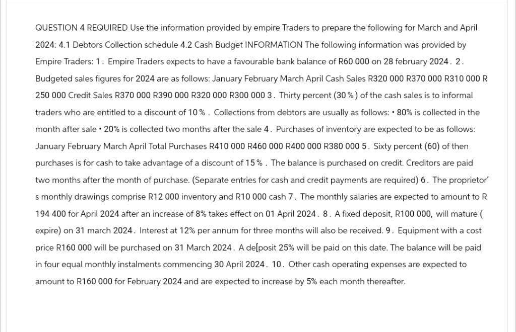 QUESTION 4 REQUIRED Use the information provided by empire Traders to prepare the following for March and April
2024: 4.1 Debtors Collection schedule 4.2 Cash Budget INFORMATION The following information was provided by
Empire Traders: 1. Empire Traders expects to have a favourable bank balance of R60 000 on 28 february 2024. 2.
Budgeted sales figures for 2024 are as follows: January February March April Cash Sales R320 000 R370 000 R310 000 R
250 000 Credit Sales R370 000 R390 000 R320 000 R300 000 3. Thirty percent (30%) of the cash sales is to informal
traders who are entitled to a discount of 10%. Collections from debtors are usually as follows: 80% is collected in the
month after sale 20% is collected two months after the sale 4. Purchases of inventory are expected to be as follows:
January February March April Total Purchases R410 000 R460 000 R400 000 R380 000 5. Sixty percent (60) of then
purchases is for cash to take advantage of a discount of 15%. The balance is purchased on credit. Creditors are paid
two months after the month of purchase. (Separate entries for cash and credit payments are required) 6. The proprietor'
s monthly drawings comprise R12 000 inventory and R10 000 cash 7. The monthly salaries are expected to amount to R
194 400 for April 2024 after an increase of 8% takes effect on 01 April 2024. 8. A fixed deposit, R100 000, will mature (
expire) on 31 march 2024. Interest at 12% per annum for three months will also be received. 9. Equipment with a cost
price R160 000 will be purchased on 31 March 2024. A de[posit 25% will be paid on this date. The balance will be paid
in four equal monthly instalments commencing 30 April 2024. 10. Other cash operating expenses are expected to
amount to R160 000 for February 2024 and are expected to increase by 5% each month thereafter.