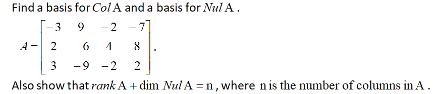 Find a basis for Col A and a basis for Nul A.
3
9
- 2
- 7
|
A = 2
- 6
4
8
3
-9 -2
2
Also show that rank A + dim Nul A = n , where nis the number of columns in A.
