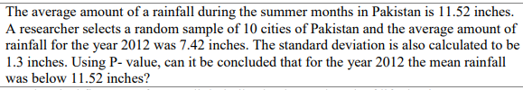 The average amount of a rainfall during the summer months in Pakistan is 11.52 inches.
A researcher selects a random sample of 10 cities of Pakistan and the average amount of
rainfall for the year 2012 was 7.42 inches. The standard deviation is also calculated to be
1.3 inches. Using P- value, can it be concluded that for the year 2012 the mean rainfall
was below 11.52 inches?
