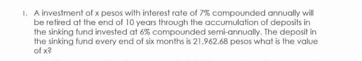 1. A investment of x pesos with interest rate of 7% compounded annually will
be retired at the end of 10 years through the accumulation of deposits in
the sinking fund invested at 6% compounded semi-annually. The deposit in
the sinking fund every end of six months is 21,962.68 pesos what is the value
of x?
