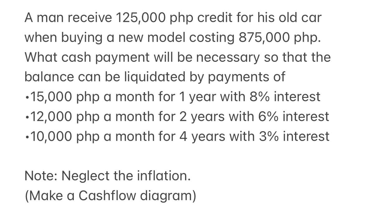 A man receive 125,000 php credit for his old car
when buying a new model costing 875,000 php.
What cash payment will be necessary so that the
balance can be liquidated by payments of
•15,000 php a month for 1 year with 8% interest
•12,000 php a month for 2 years with 6% interest
•10,000 php a month for 4 years with 3% interest
Note: Neglect the inflation.
(Make a Cashflow diagram)
