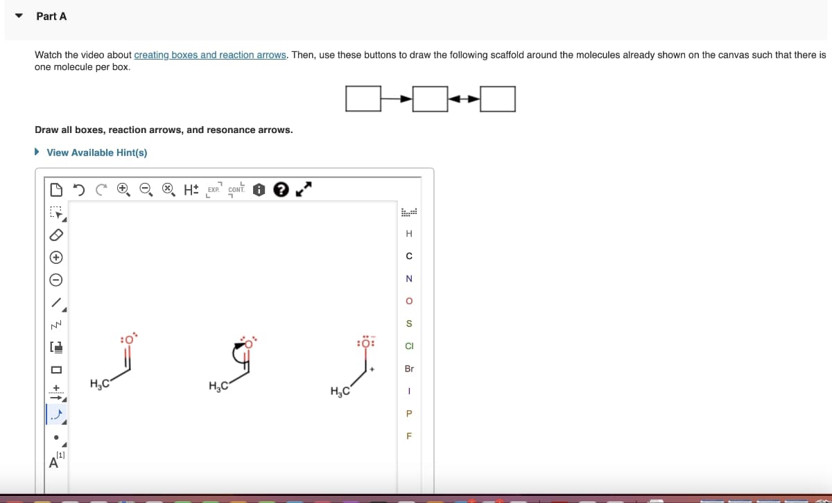 ▼
Part A
Watch the video about creating boxes and reaction arrows. Then, use these buttons to draw the following scaffold around the molecules already shown on the canvas such that there is
one molecule per box.
Draw all boxes, reaction arrows, and resonance arrows.
► View Available Hint(s)
D
1² 0 0 0 ¹3
0+
+
[1]
A
H₂C
1
L
H EXP CONT.
H₂C
H₂C
:0:
I UZO - 24
H
C
N
S
CI
Br
P
F